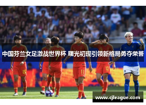 中国芬兰女足激战世界杯 曙光初现引领新格局勇夺荣誉