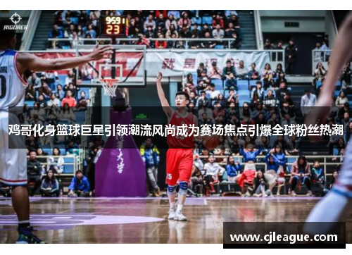 鸡哥化身篮球巨星引领潮流风尚成为赛场焦点引爆全球粉丝热潮