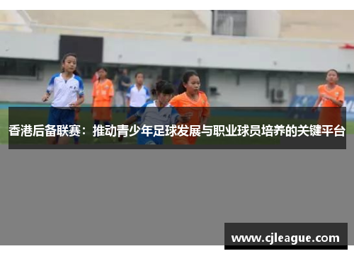 香港后备联赛：推动青少年足球发展与职业球员培养的关键平台
